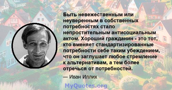 Быть невежественным или неуверенным в собственных потребностях стало непростительным антисоциальным актом. Хороший гражданин - это тот, кто вменяет стандартизированные потребности себе таким убеждением, что он заглушает 