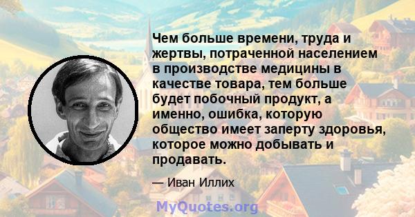 Чем больше времени, труда и жертвы, потраченной населением в производстве медицины в качестве товара, тем больше будет побочный продукт, а именно, ошибка, которую общество имеет заперту здоровья, которое можно добывать