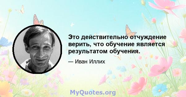 Это действительно отчуждение верить, что обучение является результатом обучения.