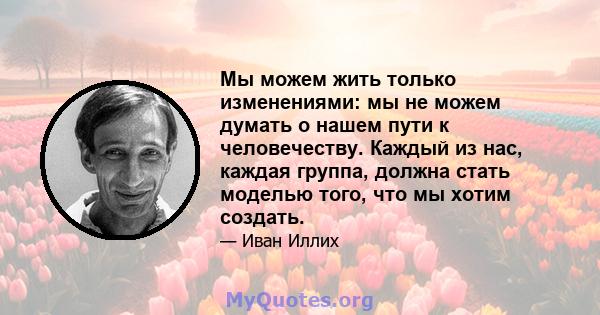 Мы можем жить только изменениями: мы не можем думать о нашем пути к человечеству. Каждый из нас, каждая группа, должна стать моделью того, что мы хотим создать.