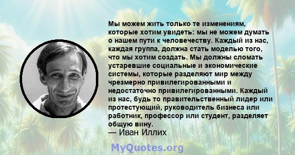 Мы можем жить только те изменениям, которые хотим увидеть: мы не можем думать о нашем пути к человечеству. Каждый из нас, каждая группа, должна стать моделью того, что мы хотим создать. Мы должны сломать устаревшие