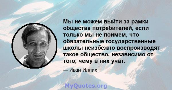 Мы не можем выйти за рамки общества потребителей, если только мы не поймем, что обязательные государственные школы неизбежно воспроизводят такое общество, независимо от того, чему в них учат.