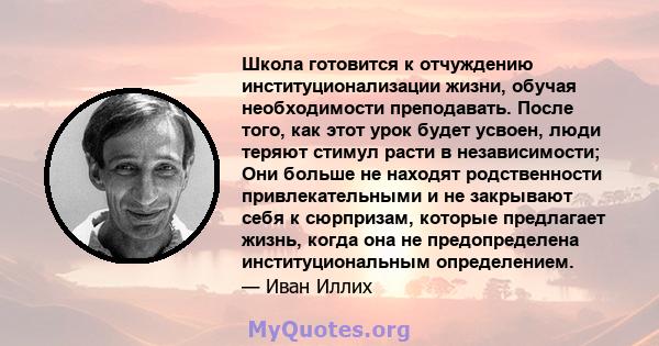 Школа готовится к отчуждению институционализации жизни, обучая необходимости преподавать. После того, как этот урок будет усвоен, люди теряют стимул расти в независимости; Они больше не находят родственности