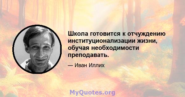 Школа готовится к отчуждению институционализации жизни, обучая необходимости преподавать.