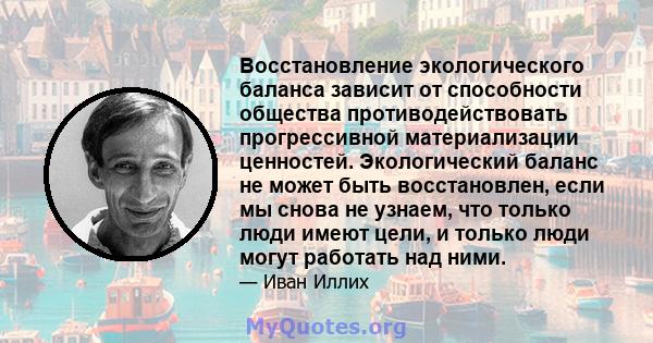 Восстановление экологического баланса зависит от способности общества противодействовать прогрессивной материализации ценностей. Экологический баланс не может быть восстановлен, если мы снова не узнаем, что только люди