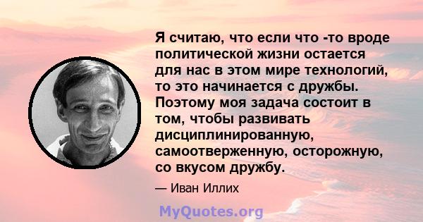 Я считаю, что если что -то вроде политической жизни остается для нас в этом мире технологий, то это начинается с дружбы. Поэтому моя задача состоит в том, чтобы развивать дисциплинированную, самоотверженную, осторожную, 