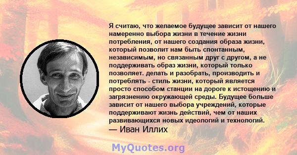 Я считаю, что желаемое будущее зависит от нашего намеренно выбора жизни в течение жизни потребления, от нашего создания образа жизни, который позволит нам быть спонтанным, независимым, но связанным друг с другом, а не