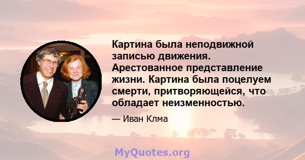 Картина была неподвижной записью движения. Арестованное представление жизни. Картина была поцелуем смерти, притворяющейся, что обладает неизменностью.