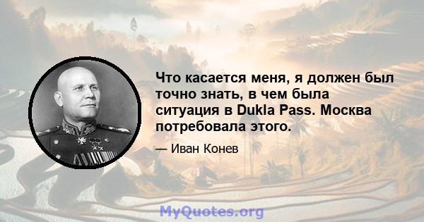 Что касается меня, я должен был точно знать, в чем была ситуация в Dukla Pass. Москва потребовала этого.