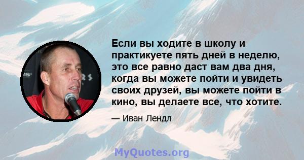 Если вы ходите в школу и практикуете пять дней в неделю, это все равно даст вам два дня, когда вы можете пойти и увидеть своих друзей, вы можете пойти в кино, вы делаете все, что хотите.