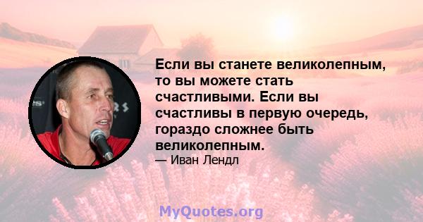 Если вы станете великолепным, то вы можете стать счастливыми. Если вы счастливы в первую очередь, гораздо сложнее быть великолепным.