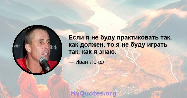 Если я не буду практиковать так, как должен, то я не буду играть так, как я знаю.