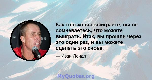 Как только вы выиграете, вы не сомневаетесь, что можете выиграть. Итак, вы прошли через это один раз, и вы можете сделать это снова.