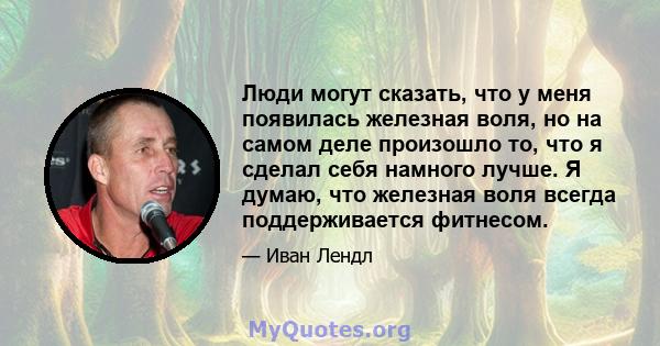 Люди могут сказать, что у меня появилась железная воля, но на самом деле произошло то, что я сделал себя намного лучше. Я думаю, что железная воля всегда поддерживается фитнесом.