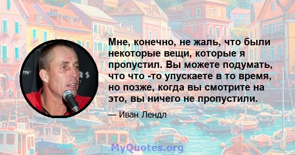 Мне, конечно, не жаль, что были некоторые вещи, которые я пропустил. Вы можете подумать, что что -то упускаете в то время, но позже, когда вы смотрите на это, вы ничего не пропустили.