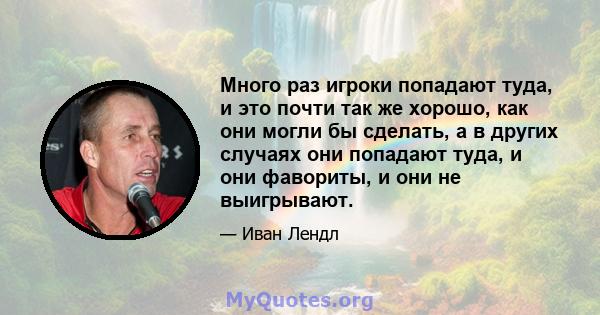 Много раз игроки попадают туда, и это почти так же хорошо, как они могли бы сделать, а в других случаях они попадают туда, и они фавориты, и они не выигрывают.