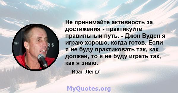 Не принимайте активность за достижения - практикуйте правильный путь. - Джон Вуден я играю хорошо, когда готов. Если я не буду практиковать так, как должен, то я не буду играть так, как я знаю.