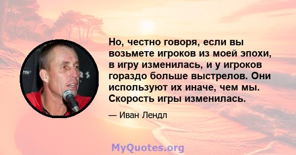 Но, честно говоря, если вы возьмете игроков из моей эпохи, в игру изменилась, и у игроков гораздо больше выстрелов. Они используют их иначе, чем мы. Скорость игры изменилась.