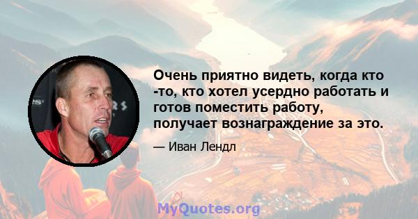 Очень приятно видеть, когда кто -то, кто хотел усердно работать и готов поместить работу, получает вознаграждение за это.