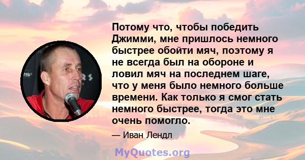 Потому что, чтобы победить Джимми, мне пришлось немного быстрее обойти мяч, поэтому я не всегда был на обороне и ловил мяч на последнем шаге, что у меня было немного больше времени. Как только я смог стать немного