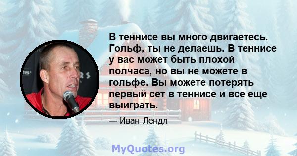 В теннисе вы много двигаетесь. Гольф, ты не делаешь. В теннисе у вас может быть плохой полчаса, но вы не можете в гольфе. Вы можете потерять первый сет в теннисе и все еще выиграть.