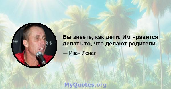 Вы знаете, как дети. Им нравится делать то, что делают родители.