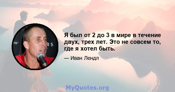 Я был от 2 до 3 в мире в течение двух, трех лет. Это не совсем то, где я хотел быть.