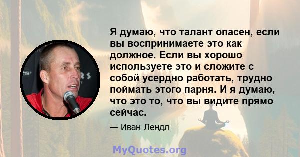 Я думаю, что талант опасен, если вы воспринимаете это как должное. Если вы хорошо используете это и сложите с собой усердно работать, трудно поймать этого парня. И я думаю, что это то, что вы видите прямо сейчас.