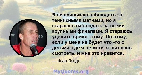 Я не привыкаю наблюдать за теннисными матчами, но я стараюсь наблюдать за всеми крупными финалами. Я стараюсь уделить время этому. Поэтому, если у меня не будет что -то с детьми, где я не могу, я пытаюсь смотреть, и мне 