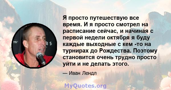 Я просто путешествую все время. И я просто смотрел на расписание сейчас, и начиная с первой недели октября я буду каждые выходные с кем -то на турнирах до Рождества. Поэтому становится очень трудно просто уйти и не