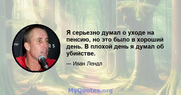 Я серьезно думал о уходе на пенсию, но это было в хороший день. В плохой день я думал об убийстве.