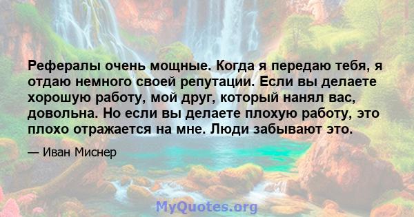 Рефералы очень мощные. Когда я передаю тебя, я отдаю немного своей репутации. Если вы делаете хорошую работу, мой друг, который нанял вас, довольна. Но если вы делаете плохую работу, это плохо отражается на мне. Люди