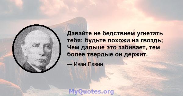 Давайте не бедствием угнетать тебя: будьте похожи на гвоздь; Чем дальше это забивает, тем более твердые он держит.