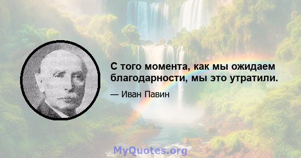 С того момента, как мы ожидаем благодарности, мы это утратили.