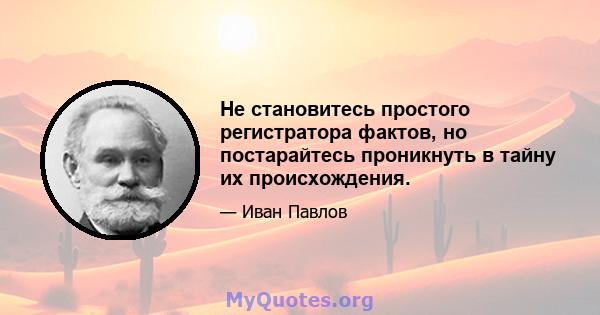 Не становитесь простого регистратора фактов, но постарайтесь проникнуть в тайну их происхождения.