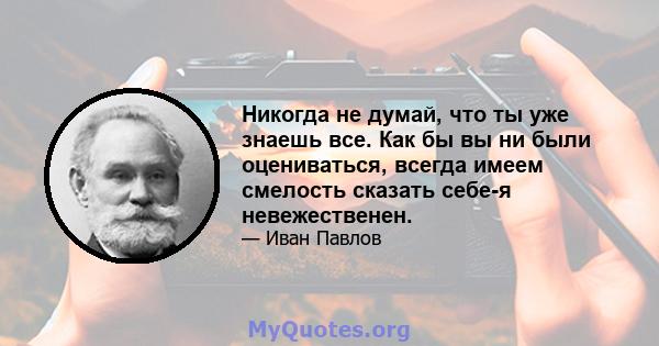 Никогда не думай, что ты уже знаешь все. Как бы вы ни были оцениваться, всегда имеем смелость сказать себе-я невежественен.