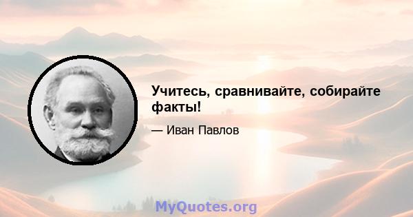 Учитесь, сравнивайте, собирайте факты!