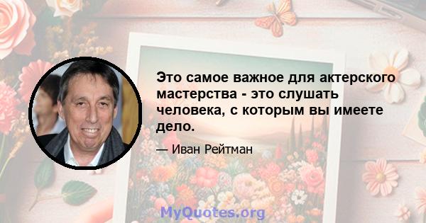 Это самое важное для актерского мастерства - это слушать человека, с которым вы имеете дело.