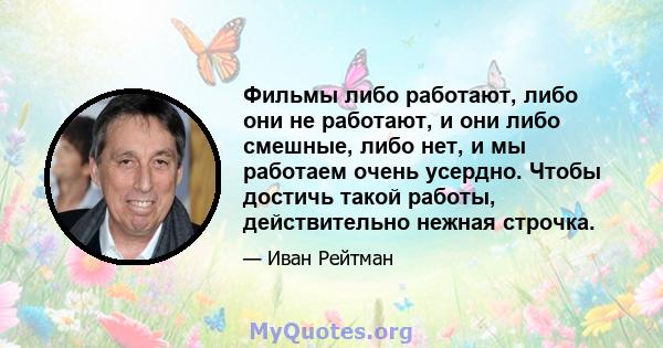 Фильмы либо работают, либо они не работают, и они либо смешные, либо нет, и мы работаем очень усердно. Чтобы достичь такой работы, действительно нежная строчка.