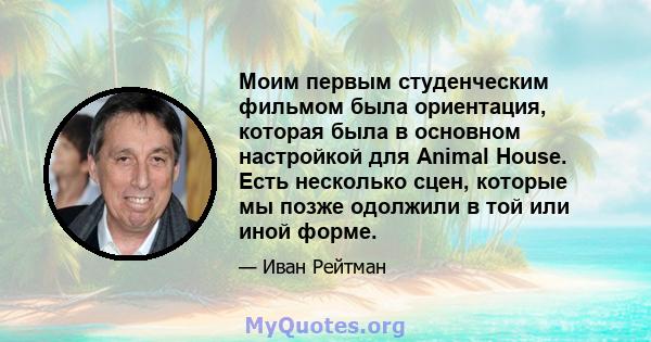 Моим первым студенческим фильмом была ориентация, которая была в основном настройкой для Animal House. Есть несколько сцен, которые мы позже одолжили в той или иной форме.