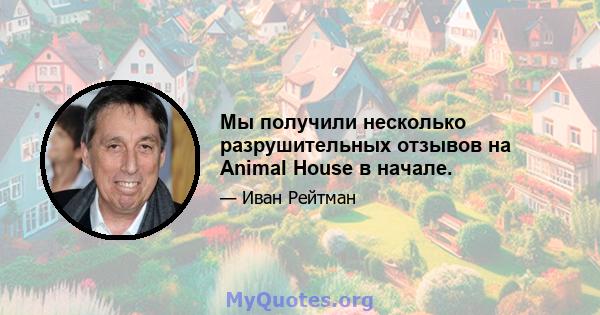 Мы получили несколько разрушительных отзывов на Animal House в начале.