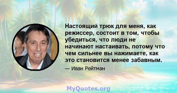 Настоящий трюк для меня, как режиссер, состоит в том, чтобы убедиться, что люди не начинают настаивать, потому что чем сильнее вы нажимаете, как это становится менее забавным.