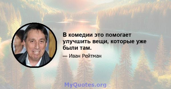 В комедии это помогает улучшить вещи, которые уже были там.