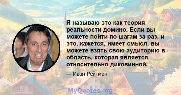 Я называю это как теория реальности домино. Если вы можете пойти по шагам за раз, и это, кажется, имеет смысл, вы можете взять свою аудиторию в область, которая является относительно диковинной.