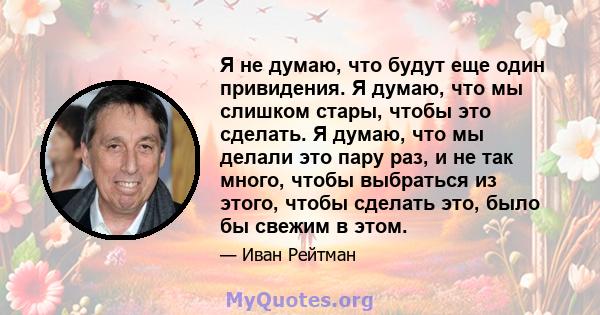 Я не думаю, что будут еще один привидения. Я думаю, что мы слишком стары, чтобы это сделать. Я думаю, что мы делали это пару раз, и не так много, чтобы выбраться из этого, чтобы сделать это, было бы свежим в этом.