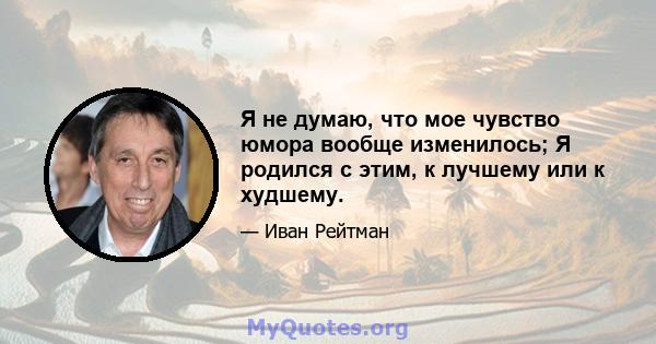 Я не думаю, что мое чувство юмора вообще изменилось; Я родился с этим, к лучшему или к худшему.