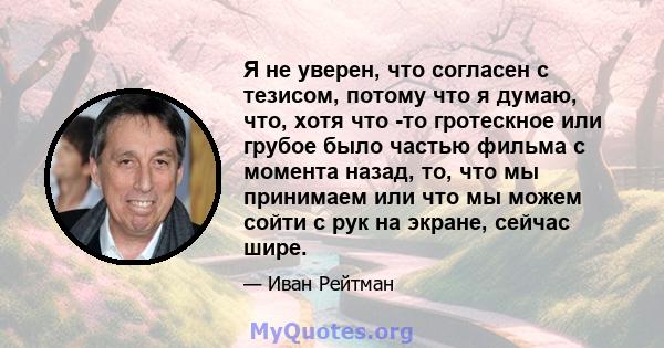 Я не уверен, что согласен с тезисом, потому что я думаю, что, хотя что -то гротескное или грубое было частью фильма с момента назад, то, что мы принимаем или что мы можем сойти с рук на экране, сейчас шире.