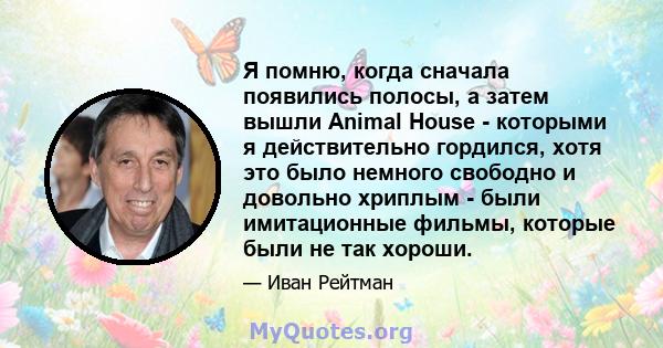 Я помню, когда сначала появились полосы, а затем вышли Animal House - которыми я действительно гордился, хотя это было немного свободно и довольно хриплым - были имитационные фильмы, которые были не так хороши.