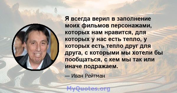 Я всегда верил в заполнение моих фильмов персонажами, которых нам нравится, для которых у нас есть тепло, у которых есть тепло друг для друга, с которыми мы хотели бы пообщаться, с кем мы так или иначе подражаем.