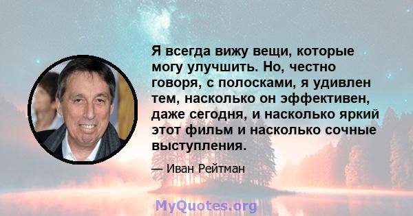 Я всегда вижу вещи, которые могу улучшить. Но, честно говоря, с полосками, я удивлен тем, насколько он эффективен, даже сегодня, и насколько яркий этот фильм и насколько сочные выступления.